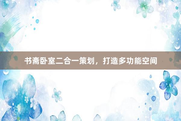 书斋卧室二合一策划，打造多功能空间